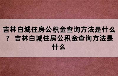 吉林白城住房公积金查询方法是什么？ 吉林白城住房公积金查询方法是什么